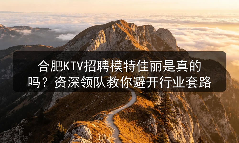合肥KTV招聘模特佳丽是真的吗？资深领队教你避开行业套路