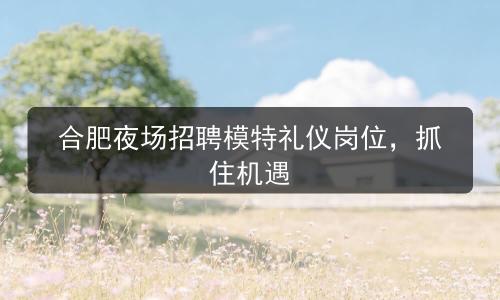 合肥夜场招聘模特礼仪岗位，抓住机遇